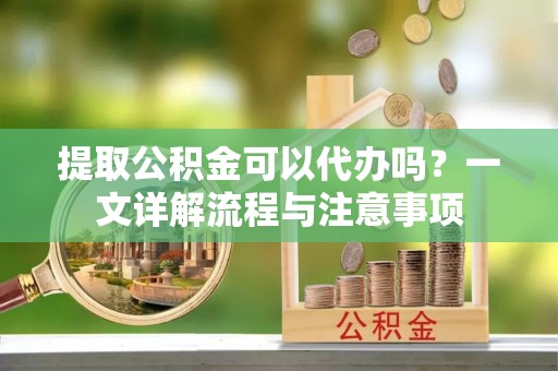 交口提取公积金可以代办吗？一文详解流程与注意事项