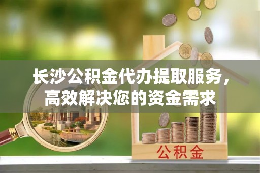 交口长沙公积金代办提取服务，高效解决您的资金需求