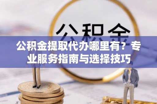 交口公积金提取代办哪里有？专业服务指南与选择技巧