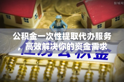 交口公积金一次性提取代办服务，高效解决你的资金需求
