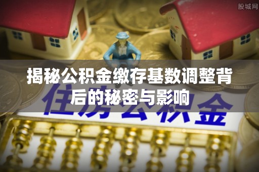 交口揭秘公积金缴存基数调整背后的秘密与影响