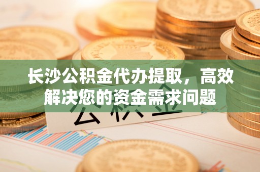 交口长沙公积金代办提取，高效解决您的资金需求问题