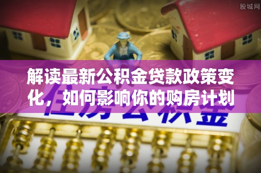 交口解读最新公积金贷款政策变化，如何影响你的购房计划？