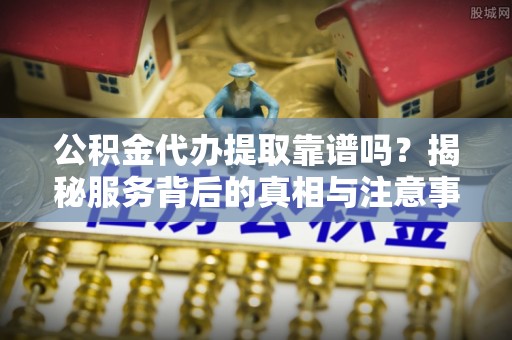 交口公积金代办提取靠谱吗？揭秘服务背后的真相与注意事项