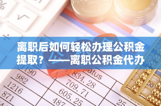 交口离职后如何轻松办理公积金提取？——离职公积金代办提取服务详解