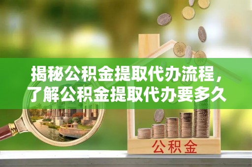 交口揭秘公积金提取代办流程，了解公积金提取代办要多久的关键因素