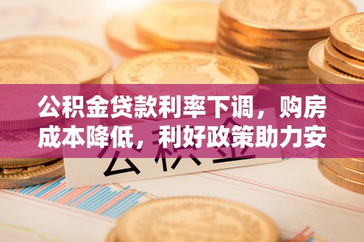 交口公积金贷款利率下调，购房成本降低，利好政策助力安居梦想