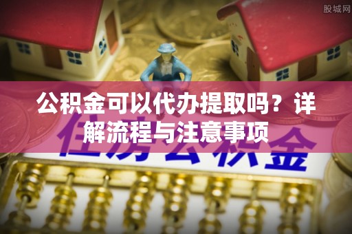 交口公积金可以代办提取吗？详解流程与注意事项