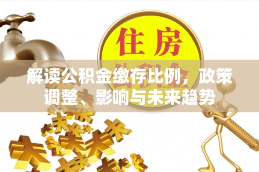 交口解读公积金缴存比例，政策调整、影响与未来趋势
