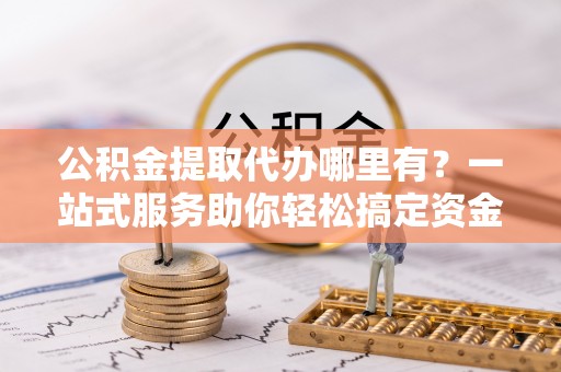 交口公积金提取代办哪里有？一站式服务助你轻松搞定资金难题