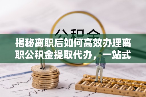 交口揭秘离职后如何高效办理离职公积金提取代办，一站式服务全解析