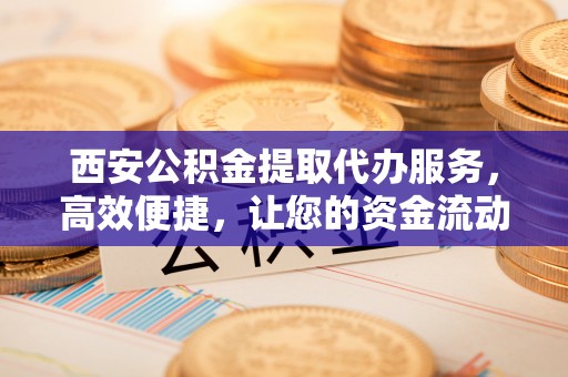 交口西安公积金提取代办服务，高效便捷，让您的资金流动更灵活