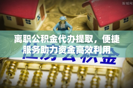 交口离职公积金代办提取，便捷服务助力资金高效利用