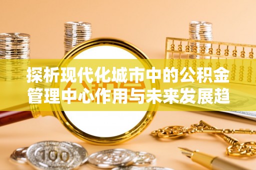 交口探析现代化城市中的公积金管理中心作用与未来发展趋势