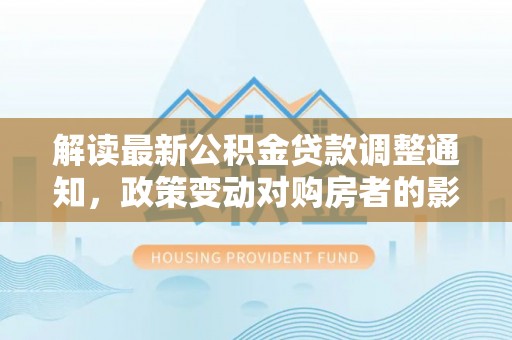 交口解读最新公积金贷款调整通知，政策变动对购房者的影响