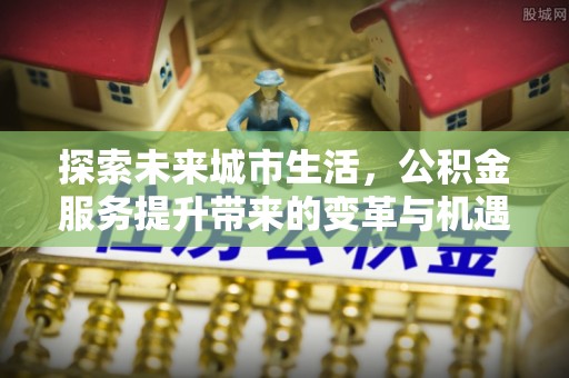 交口探索未来城市生活，公积金服务提升带来的变革与机遇