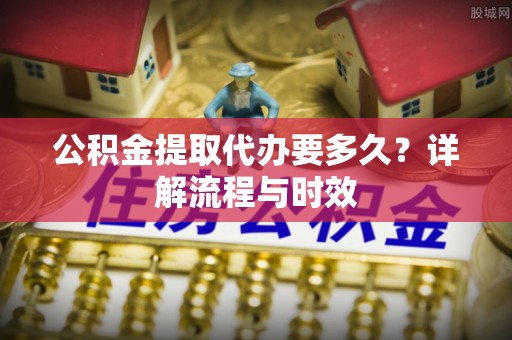 交口公积金提取代办要多久？详解流程与时效