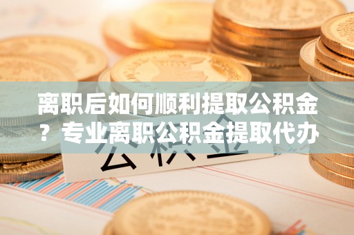 交口离职后如何顺利提取公积金？专业离职公积金提取代办服务指南