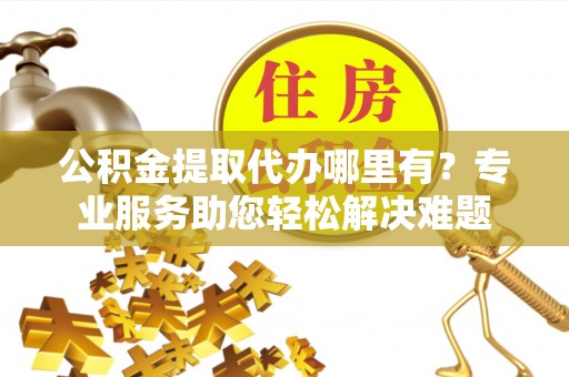 交口公积金提取代办哪里有？专业服务助您轻松解决难题
