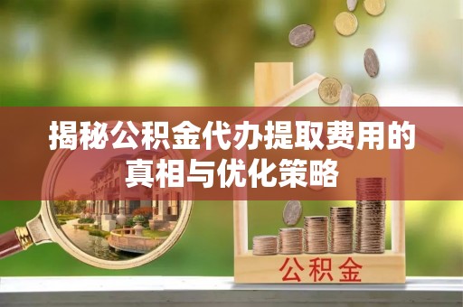 交口揭秘公积金代办提取费用的真相与优化策略