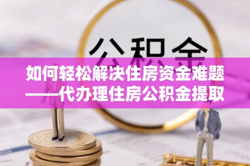 交口如何轻松解决住房资金难题——代办理住房公积金提取服务详解
