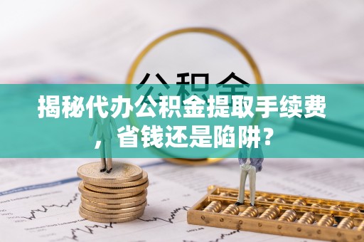 交口揭秘代办公积金提取手续费，省钱还是陷阱？