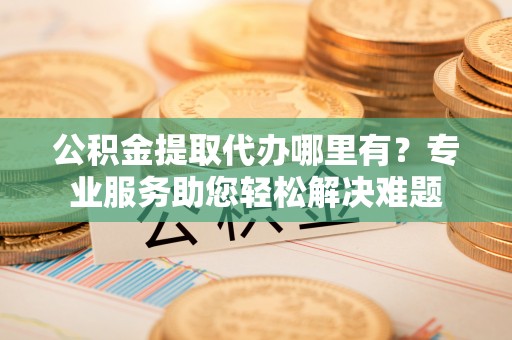 交口公积金提取代办哪里有？专业服务助您轻松解决难题