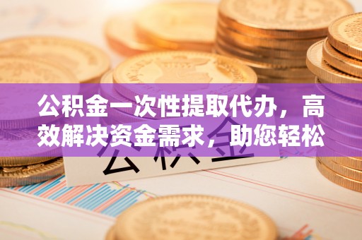 交口公积金一次性提取代办，高效解决资金需求，助您轻松应对生活难题
