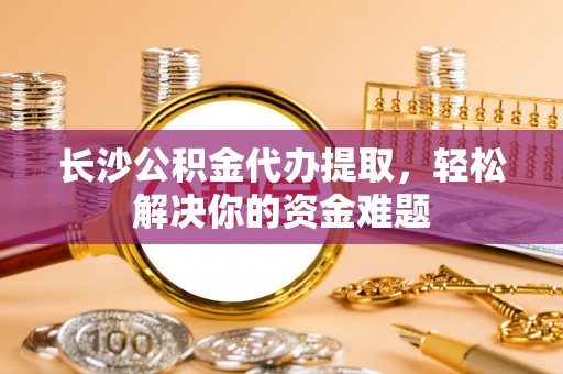 交口长沙公积金代办提取，轻松解决你的资金难题