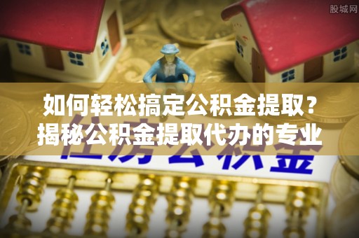 交口如何轻松搞定公积金提取？揭秘公积金提取代办的专业服务