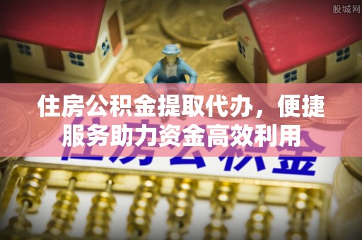 交口住房公积金提取代办，便捷服务助力资金高效利用