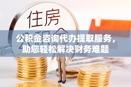交口公积金咨询代办提取服务，助您轻松解决财务难题