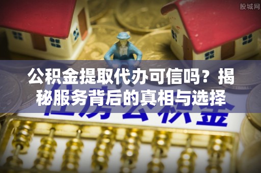 交口公积金提取代办可信吗？揭秘服务背后的真相与选择