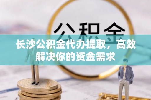 交口长沙公积金代办提取，高效解决你的资金需求