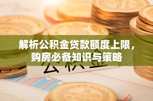 交口解析公积金贷款额度上限，购房必备知识与策略
