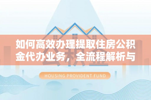 交口如何高效办理提取住房公积金代办业务，全流程解析与实用建议
