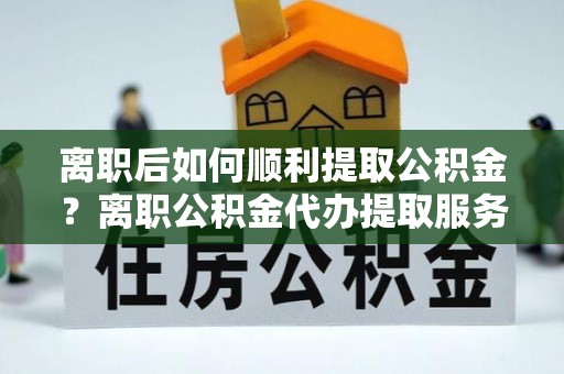 交口离职后如何顺利提取公积金？离职公积金代办提取服务助力无忧办理