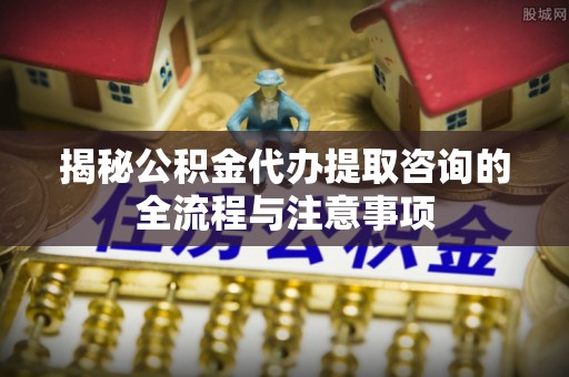 交口揭秘公积金代办提取咨询的全流程与注意事项