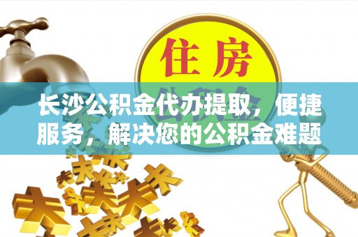 交口长沙公积金代办提取，便捷服务，解决您的公积金难题