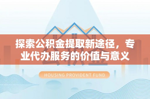 交口探索公积金提取新途径，专业代办服务的价值与意义