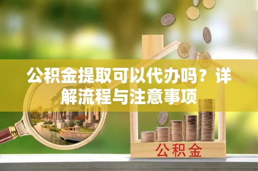 交口公积金提取可以代办吗？详解流程与注意事项