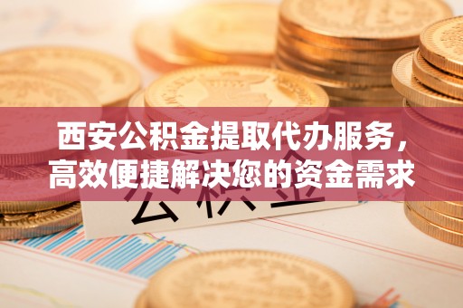 交口西安公积金提取代办服务，高效便捷解决您的资金需求