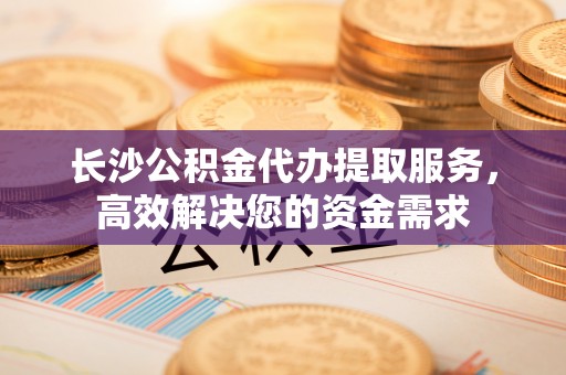 交口长沙公积金代办提取服务，高效解决您的资金需求