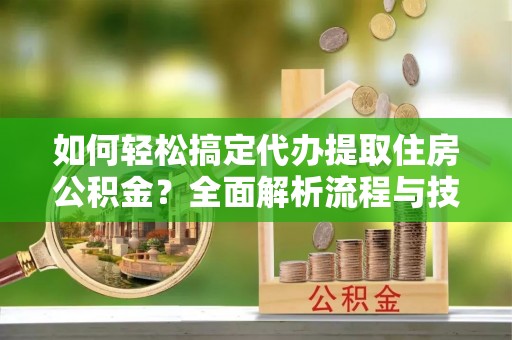 交口如何轻松搞定代办提取住房公积金？全面解析流程与技巧