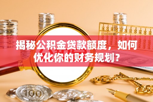 交口揭秘公积金贷款额度，如何优化你的财务规划？