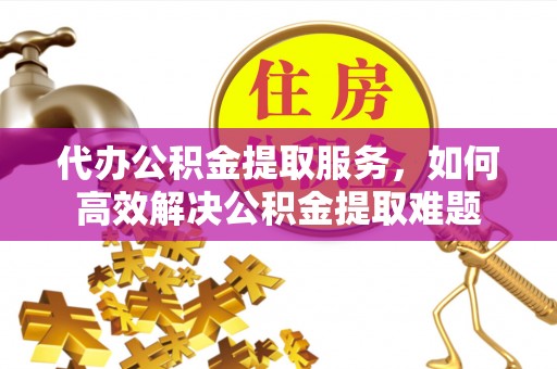交口代办公积金提取服务，如何高效解决公积金提取难题