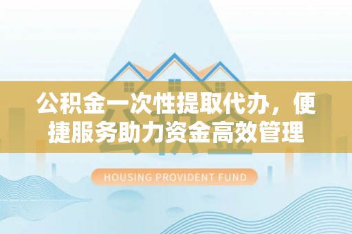 交口公积金一次性提取代办，便捷服务助力资金高效管理