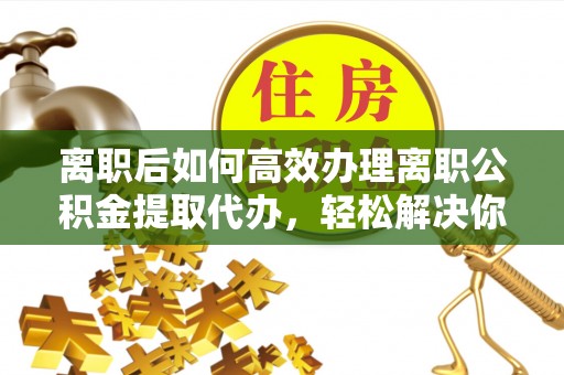 交口离职后如何高效办理离职公积金提取代办，轻松解决你的后顾之忧