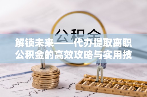 交口解锁未来——代办提取离职公积金的高效攻略与实用技巧