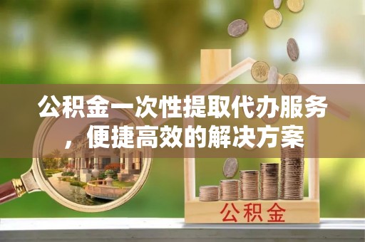 交口公积金一次性提取代办服务，便捷高效的解决方案